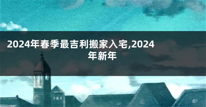 2024年春季最吉利搬家入宅,2024年新年