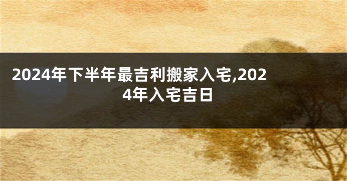 2024年下半年最吉利搬家入宅,2024年入宅吉日