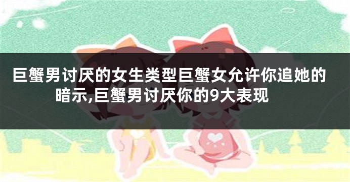 巨蟹男讨厌的女生类型巨蟹女允许你追她的暗示,巨蟹男讨厌你的9大表现