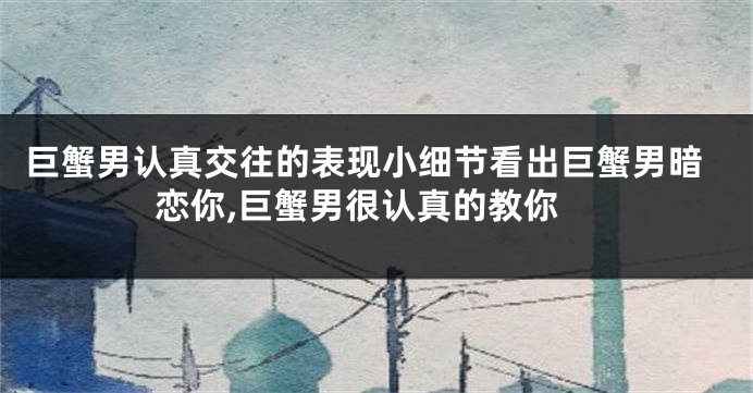 巨蟹男认真交往的表现小细节看出巨蟹男暗恋你,巨蟹男很认真的教你