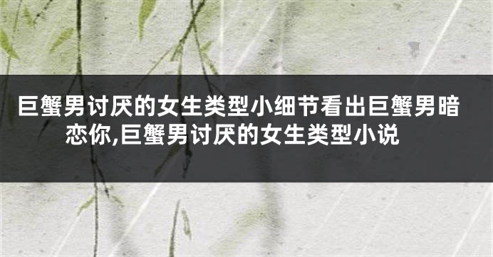 巨蟹男讨厌的女生类型小细节看出巨蟹男暗恋你,巨蟹男讨厌的女生类型小说
