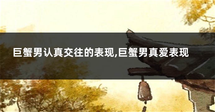 巨蟹男认真交往的表现,巨蟹男真爱表现