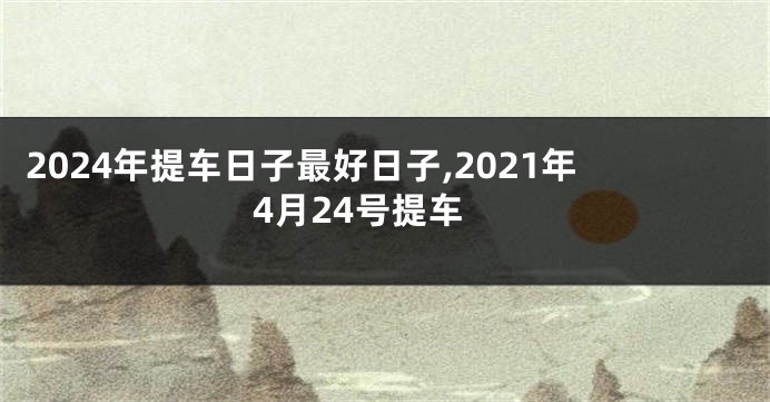 2024年提车日子最好日子,2021年4月24号提车