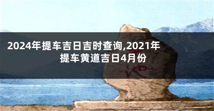 2024年提车吉日吉时查询,2021年提车黄道吉日4月份