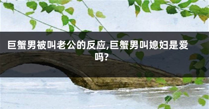巨蟹男被叫老公的反应,巨蟹男叫媳妇是爱吗?