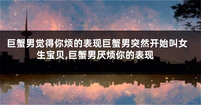 巨蟹男觉得你烦的表现巨蟹男突然开始叫女生宝贝,巨蟹男厌烦你的表现