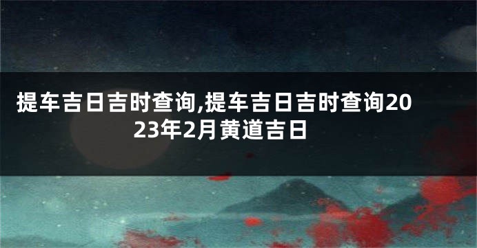 提车吉日吉时查询,提车吉日吉时查询2023年2月黄道吉日