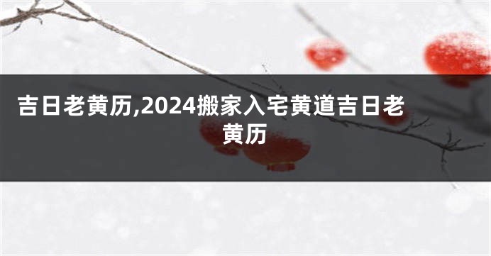 吉日老黄历,2024搬家入宅黄道吉日老黄历