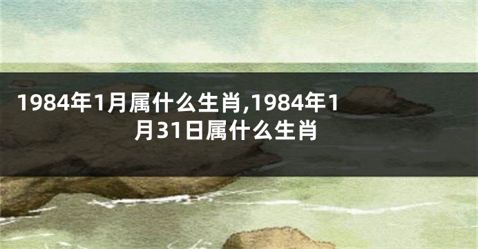 1984年1月属什么生肖,1984年1月31日属什么生肖