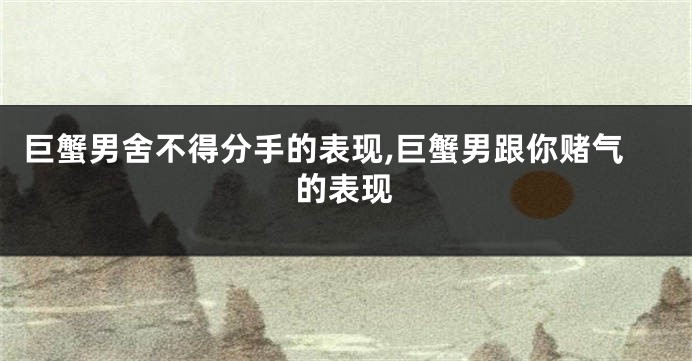 巨蟹男舍不得分手的表现,巨蟹男跟你赌气的表现