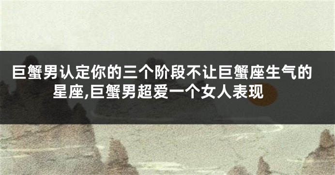 巨蟹男认定你的三个阶段不让巨蟹座生气的星座,巨蟹男超爱一个女人表现