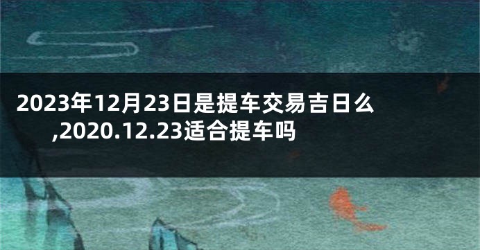 2023年12月23日是提车交易吉日么,2020.12.23适合提车吗