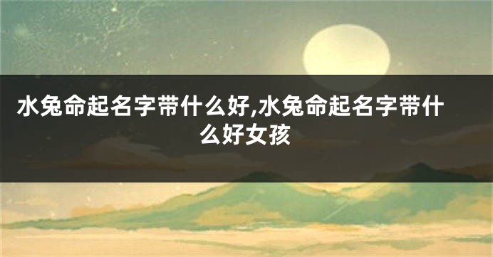 水兔命起名字带什么好,水兔命起名字带什么好女孩