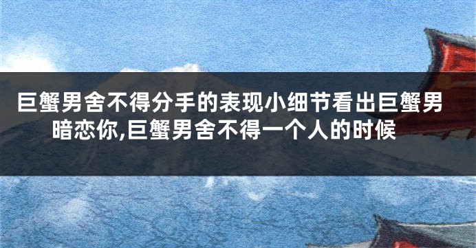 巨蟹男舍不得分手的表现小细节看出巨蟹男暗恋你,巨蟹男舍不得一个人的时候