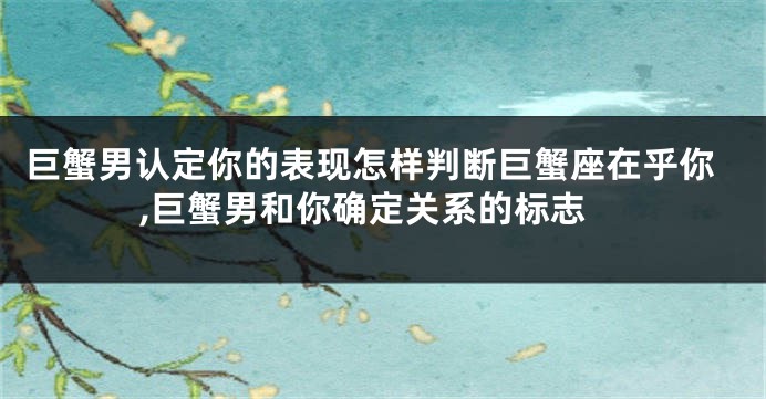 巨蟹男认定你的表现怎样判断巨蟹座在乎你,巨蟹男和你确定关系的标志