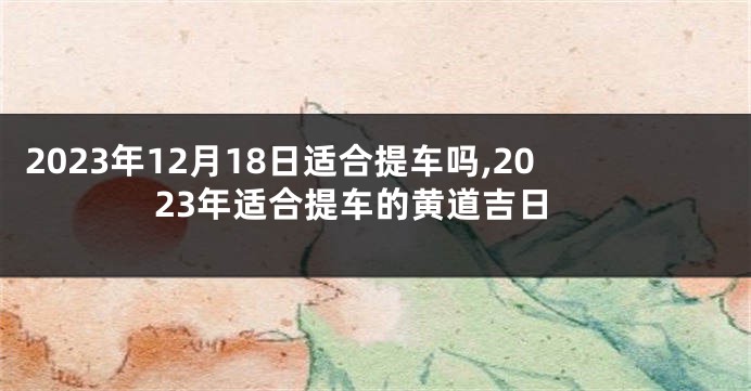 2023年12月18日适合提车吗,2023年适合提车的黄道吉日