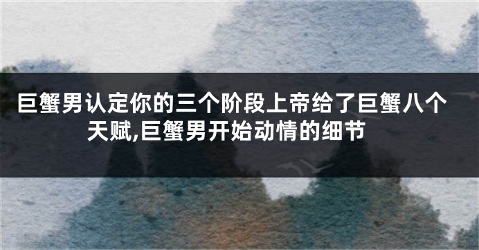 巨蟹男认定你的三个阶段上帝给了巨蟹八个天赋,巨蟹男开始动情的细节