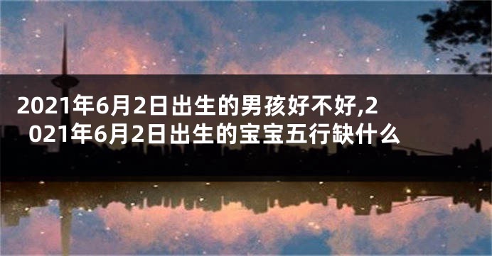 2021年6月2日出生的男孩好不好,2021年6月2日出生的宝宝五行缺什么