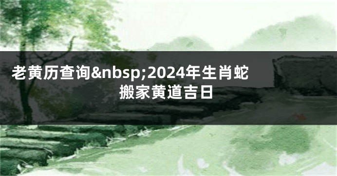 老黄历查询 2024年生肖蛇搬家黄道吉日