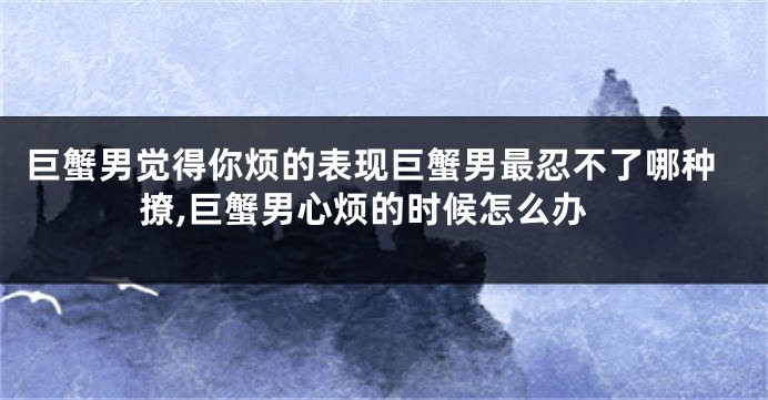巨蟹男觉得你烦的表现巨蟹男最忍不了哪种撩,巨蟹男心烦的时候怎么办