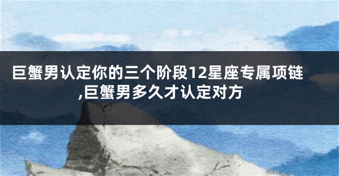 巨蟹男认定你的三个阶段12星座专属项链,巨蟹男多久才认定对方