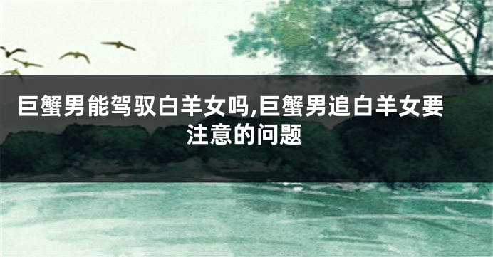 巨蟹男能驾驭白羊女吗,巨蟹男追白羊女要注意的问题