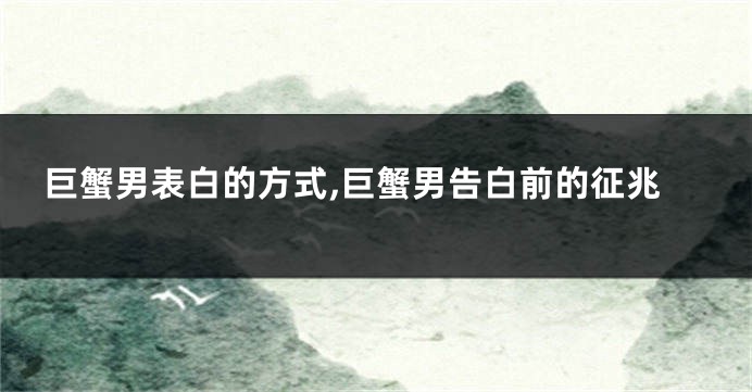 巨蟹男表白的方式,巨蟹男告白前的征兆
