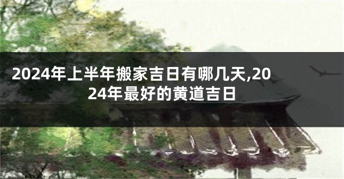 2024年上半年搬家吉日有哪几天,2024年最好的黄道吉日
