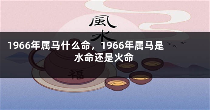 1966年属马什么命,1966年属马是水命还是火命