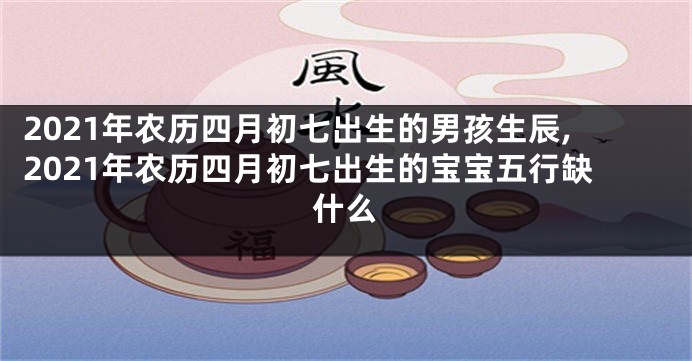 2021年农历四月初七出生的男孩生辰,2021年农历四月初七出生的宝宝五行缺什么