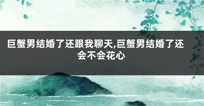 巨蟹男结婚了还跟我聊天,巨蟹男结婚了还会不会花心