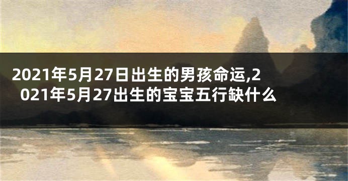 2021年5月27日出生的男孩命运,2021年5月27出生的宝宝五行缺什么