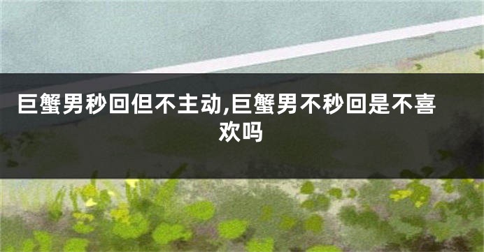 巨蟹男秒回但不主动,巨蟹男不秒回是不喜欢吗