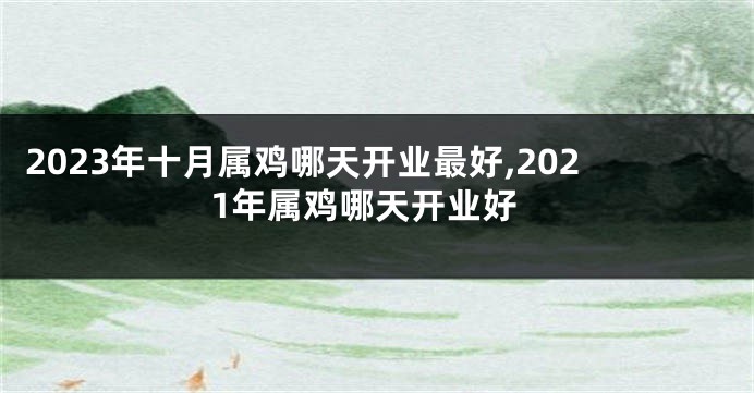 2023年十月属鸡哪天开业最好,2021年属鸡哪天开业好