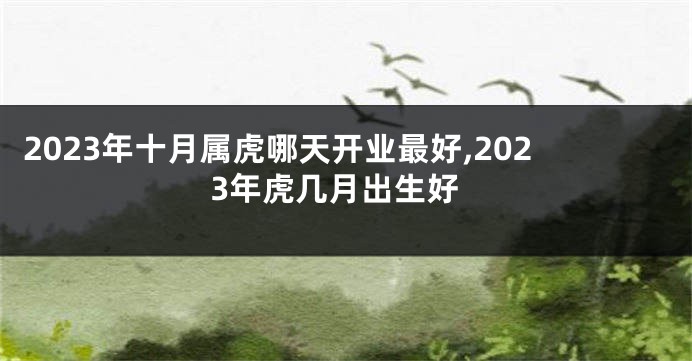 2023年十月属虎哪天开业最好,2023年虎几月出生好