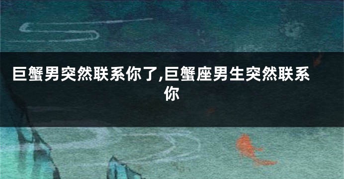 巨蟹男突然联系你了,巨蟹座男生突然联系你