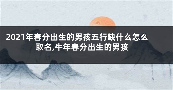 2021年春分出生的男孩五行缺什么怎么取名,牛年春分出生的男孩