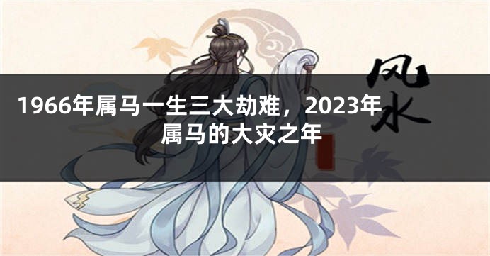 1966年属马一生三大劫难,2023年属马的大灾之年
