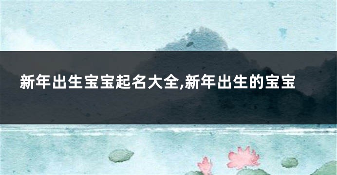 新年出生宝宝起名大全,新年出生的宝宝
