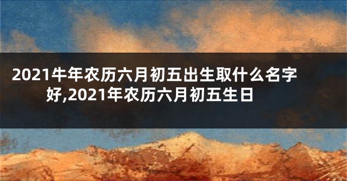 2021牛年农历六月初五出生取什么名字好,2021年农历六月初五生日