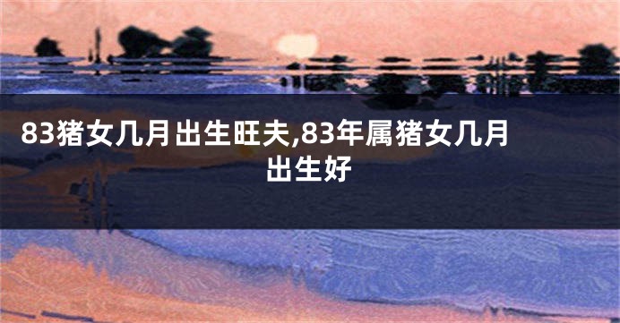 83猪女几月出生旺夫,83年属猪女几月出生好