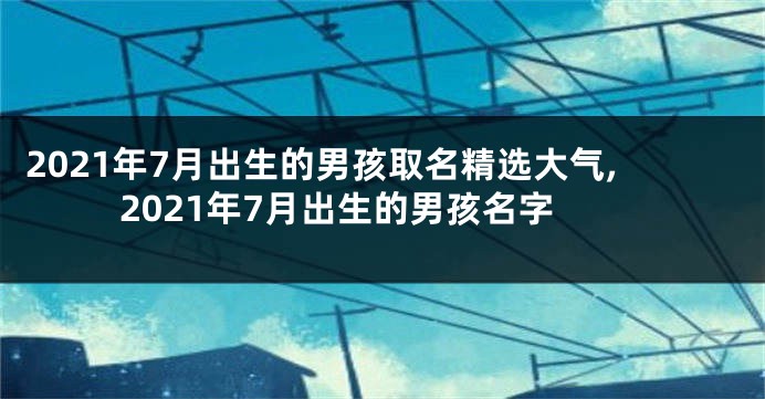 2021年7月出生的男孩取名精选大气,2021年7月出生的男孩名字