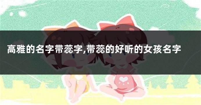 高雅的名字带蕊字,带蕊的好听的女孩名字