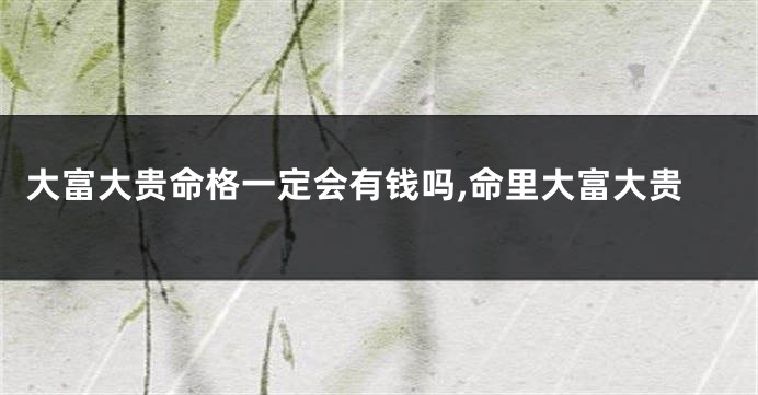 大富大贵命格一定会有钱吗,命里大富大贵