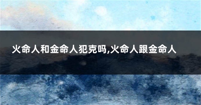 火命人和金命人犯克吗,火命人跟金命人