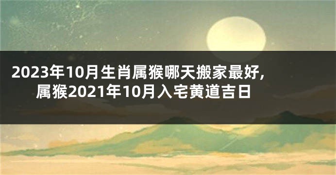 2023年10月生肖属猴哪天搬家最好,属猴2021年10月入宅黄道吉日