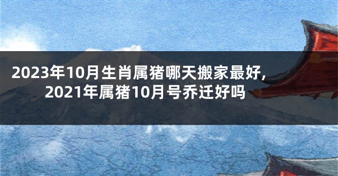 2023年10月生肖属猪哪天搬家最好,2021年属猪10月号乔迁好吗