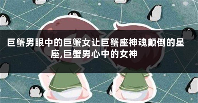 巨蟹男眼中的巨蟹女让巨蟹座神魂颠倒的星座,巨蟹男心中的女神
