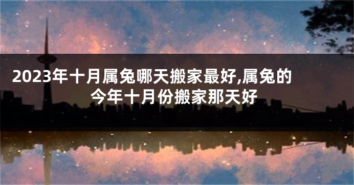 2023年十月属兔哪天搬家最好,属兔的今年十月份搬家那天好