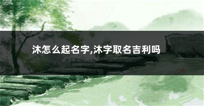 沐怎么起名字,沐字取名吉利吗